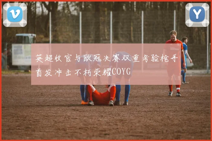 英超收官与欧冠决赛双重考验枪手首发冲击不朽荣耀COYG