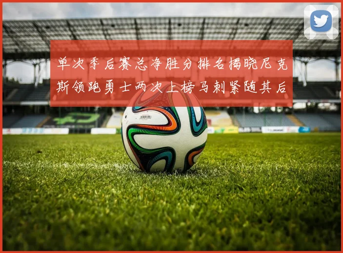 单次季后赛总净胜分排名揭晓尼克斯领跑勇士两次上榜马刺紧随其后