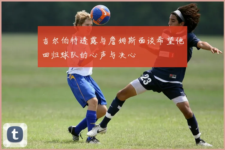 吉尔伯特透露与詹姆斯面谈希望他回归球队的心声与决心