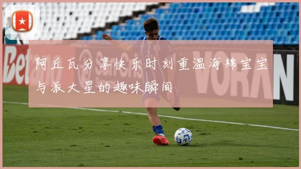 阿丘瓦分享快乐时刻重温海绵宝宝与派大星的趣味瞬间
