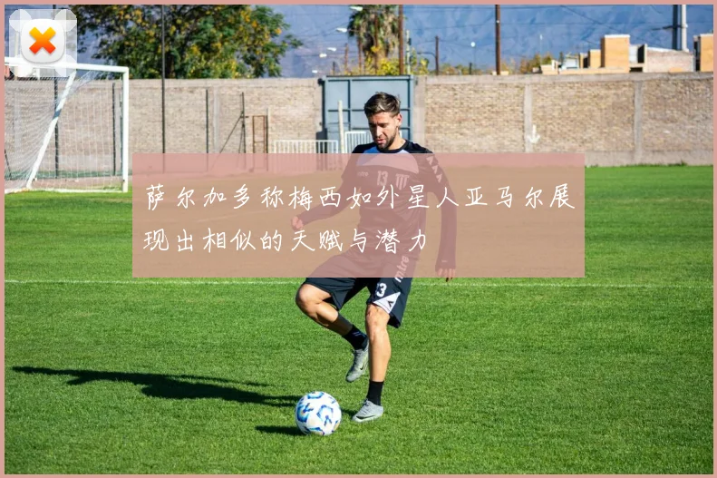 萨尔加多称梅西如外星人亚马尔展现出相似的天赋与潜力