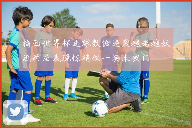 梅西世界杯进球数据逆袭越老越妖近两届表现惊艳仅一场未破门