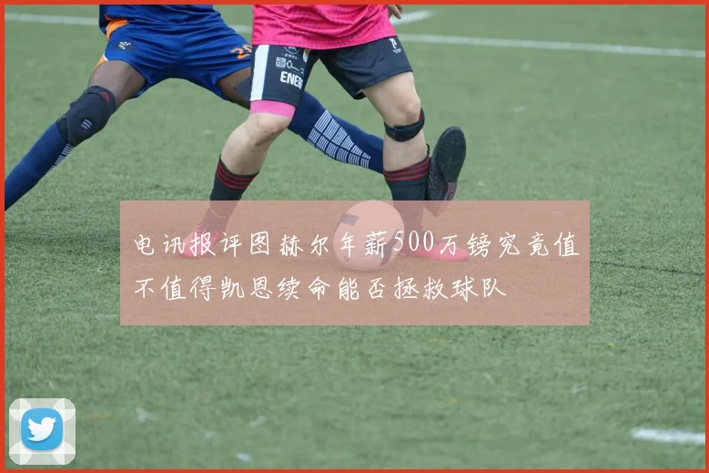 电讯报评图赫尔年薪500万镑究竟值不值得凯恩续命能否拯救球队