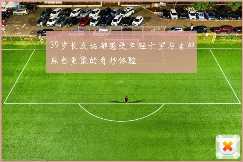 39岁长友佑都感受年轻十岁与吉田麻也重聚的奇妙体验