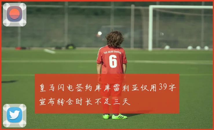 皇马闪电签约库库雷利亚仅用39字宣布转会时长不足三天