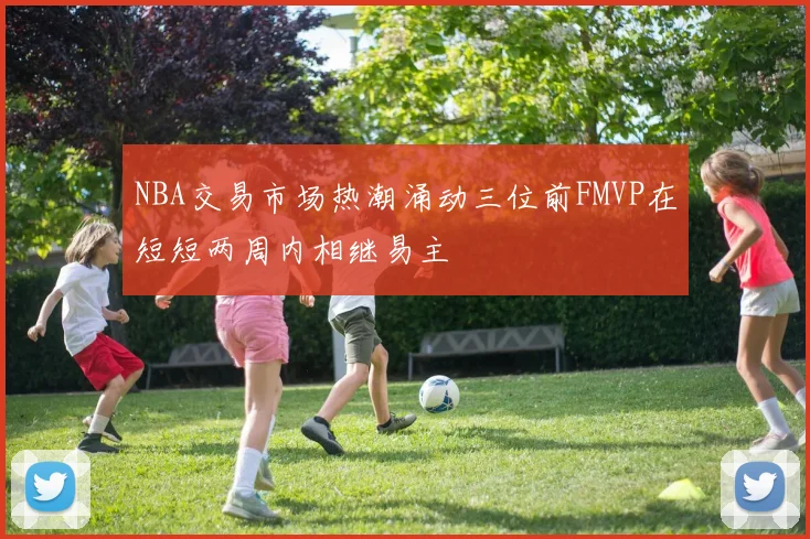 NBA交易市场热潮涌动三位前FMVP在短短两周内相继易主